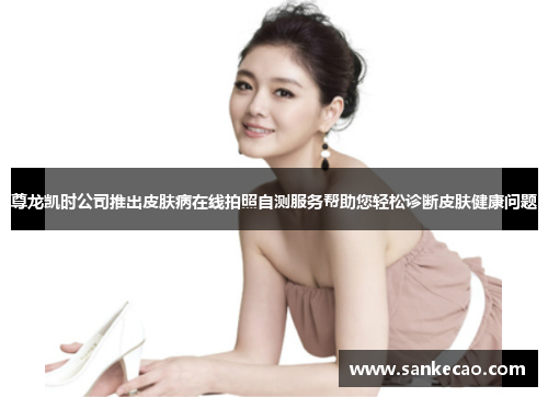 尊龙凯时公司推出皮肤病在线拍照自测服务帮助您轻松诊断皮肤健康问题
